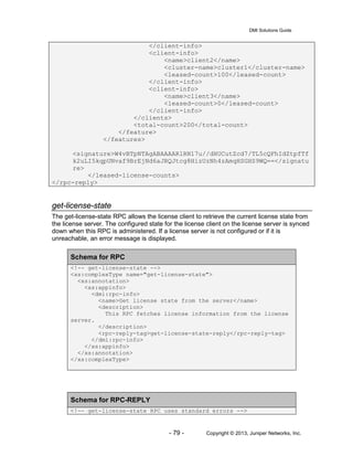 DMI Solutions Guide
- 79 - Copyright © 2013, Juniper Networks, Inc.
</client-info>
<client-info>
<name>client2</name>
<cluster-name>cluster1</cluster-name>
<leased-count>100</leased-count>
</client-info>
<client-info>
<name>client3</name>
<leased-count>0</leased-count>
</client-info>
</clients>
<total-count>200</total-count>
</feature>
</features>
<signature>W4vBTpNTAgABAAAARlRN17u//dHUCutZcd7/TL5cQFhIdZtpfTf
k2uLI5kqpUNvaf9BrEjNd6aJRQJtcg8HizUzNh4zAmqHSGHS9WQ==</signatu
re>
</leased-license-counts>
</rpc-reply>
get-license-state
The get-license-state RPC allows the license client to retrieve the current license state from
the license server. The configured state for the license client on the license server is synced
down when this RPC is administered. If a license server is not configured or if it is
unreachable, an error message is displayed.
Schema for RPC
<!-- get-license-state -->
<xs:complexType name="get-license-state">
<xs:annotation>
<xs:appinfo>
<dmi:rpc-info>
<name>Get license state from the server</name>
<description>
This RPC fetches license information from the license
server.
</description>
<rpc-reply-tag>get-license-state-reply</rpc-reply-tag>
</dmi:rpc-info>
</xs:appinfo>
</xs:annotation>
</xs:complexType>
Schema for RPC-REPLY
<!-- get-license-state RPC uses standard errors -->
 