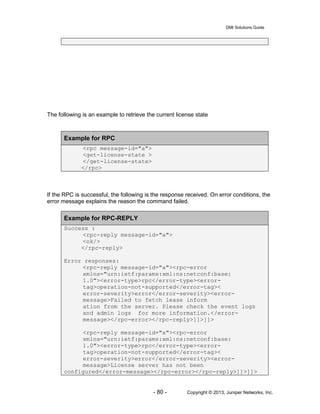 DMI Solutions Guide
- 80 - Copyright © 2013, Juniper Networks, Inc.
The following is an example to retrieve the current license state
Example for RPC
<rpc message-id="a">
<get-license-state >
</get-license-state>
</rpc>
If the RPC is successful, the following is the response received. On error conditions, the
error message explains the reason the command failed.
Example for RPC-REPLY
Success :
<rpc-reply message-id="a">
<ok/>
</rpc-reply>
Error responses:
<rpc-reply message-id="a"><rpc-error
xmlns="urn:ietf:params:xml:ns:netconf:base:
1.0"><error-type>rpc</error-type><error-
tag>operation-not-supported</error-tag><
error-severity>error</error-severity><error-
message>Failed to fetch lease inform
ation from the server. Please check the event logs
and admin logs for more information.</error-
message></rpc-error></rpc-reply>]]>]]>
<rpc-reply message-id="a"><rpc-error
xmlns="urn:ietf:params:xml:ns:netconf:base:
1.0"><error-type>rpc</error-type><error-
tag>operation-not-supported</error-tag><
error-severity>error</error-severity><error-
message>License server has not been
configured</error-message></rpc-error></rpc-reply>]]>]]>
 