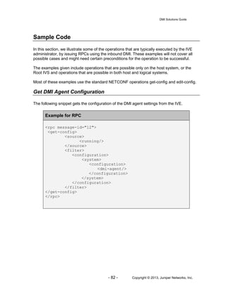 DMI Solutions Guide
- 82 - Copyright © 2013, Juniper Networks, Inc.
Sample Code
In this section, we illustrate some of the operations that are typically executed by the IVE
administrator, by issuing RPCs using the inbound DMI. These examples will not cover all
possible cases and might need certain preconditions for the operation to be successful.
The examples given include operations that are possible only on the host system, or the
Root IVS and operations that are possible in both host and logical systems.
Most of these examples use the standard NETCONF operations get-config and edit-config.
Get DMI Agent Configuration
The following snippet gets the configuration of the DMI agent settings from the IVE.
Example for RPC
<rpc message-id="12">
<get-config>
<source>
<running/>
</source>
<filter>
<configuration>
<system>
<configuration>
<dmi-agent/>
</configuration>
</system>
</configuration>
</filter>
</get-config>
</rpc>
 
