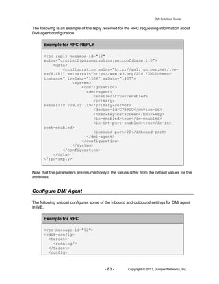 DMI Solutions Guide
- 83 - Copyright © 2013, Juniper Networks, Inc.
The following is an example of the reply received for the RPC requesting information about
DMI agent configuration.
Example for RPC-REPLY
<rpc-reply message-id="12"
xmlns="urn:ietf:params:xml:ns:netconf:base:1.0">
<data>
<configuration xmlns="http://xml.juniper.net/ive-
sa/6.4R1" xmlns:xsi="http://www.w3.org/2001/XMLSchema-
instance" iveData="1508" saData="1407">
<system>
<configuration>
<dmi-agent>
<enabled>true</enabled>
<primary-
server>10.209.117.19</primary-server>
<device-id>C7B91C</device-id>
<hmac-key>netscreen</hmac-key>
<in-enabled>true</in-enabled>
<in-int-port-enabled>true</in-int-
port-enabled>
<inbound-port>22</inbound-port>
</dmi-agent>
</configuration>
</system>
</configuration>
</data>
</rpc-reply>
Note that the parameters are returned only if the values differ from the default values for the
attributes.
Configure DMI Agent
The following snippet configures some of the inbound and outbound settings for DMI agent
in IVE.
Example for RPC
<rpc message-id="12">
<edit-config>
<target>
<running/>
</target>
<config>
 