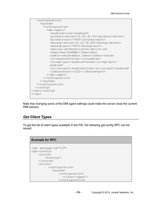 DMI Solutions Guide
- 84 - Copyright © 2013, Juniper Networks, Inc.
<configuration>
<system>
<configuration>
<dmi-agent>
<enabled>true</enabled>
<primary-server>10.20.30.50</primary-server>
<primary-port>7804</primary-port>
<backup-server>10.20.30.60</backup-server>
<backup-port>7805</backup-port>
<device-id>TheDeviceId</device-id>
<hmac-key>TheHMAC</hmac-key>
<admin-realm>Admin Users</admin-realm>
<in-enabled>false</in-enabled>
<in-mgt-port-enabled>false</in-mgt-port-
enabled>
<in-int-port-enabled>true</in-int-port-enabled>
<inbound-port>2222</inbound-port>
</dmi-agent>
</configuration>
</system>
</configuration>
</config>
</edit-config>
</rpc>
Note that changing some of the DMI agent settings could make the server close the current
DMI session.
Get Client Types
To get the list of client types available in the IVE, the following get-config RPC can be
issued.
Example for RPC
<rpc message-id="12">
<get-config>
<source>
<running/>
</source>
<filter>
<configuration>
<system>
<configuration>
<client-types/>
</configuration>
 