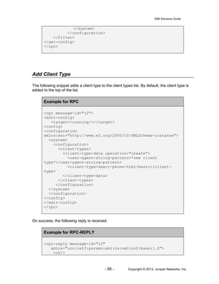 DMI Solutions Guide
- 85 - Copyright © 2013, Juniper Networks, Inc.
</system>
</configuration>
</filter>
</get-config>
</rpc>
Add Client Type
The following snippet adds a client type to the client types list. By default, the client type is
added to the top of the list.
Example for RPC
<rpc message-id="12">
<edit-config>
<target><running/></target>
<config>
<configuration
xmlns:xsi="http://www.w3.org/2000/10/XMLSchema-instance">
<system>
<configuration>
<client-types>
<client-type-data operation="create">
<user-agent-string-pattern>*new client
type*</user-agent-string-pattern>
<client-type>smart-phone-html-basic</client-
type>
</client-type-data>
</client-types>
</configuration>
</system>
</configuration>
</config>
</edit-config>
</rpc>
On success, the following reply is received.
Example for RPC-REPLY
<rpc-reply message-id="12"
xmlns="urn:ietf:params:xml:ns:netconf:base:1.0">
<ok/>
 