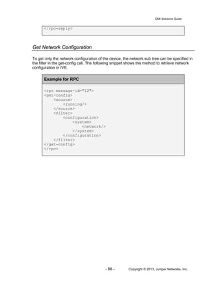 DMI Solutions Guide
- 86 - Copyright © 2013, Juniper Networks, Inc.
</rpc-reply>
Get Network Configuration
To get only the network configuration of the device, the network sub tree can be specified in
the filter in the get-config call. The following snippet shows the method to retrieve network
configuration in IVE.
Example for RPC
<rpc message-id="12">
<get-config>
<source>
<running/>
</source>
<filter>
<configuration>
<system>
<network/>
</system>
</configuration>
</filter>
</get-config>
</rpc>
 