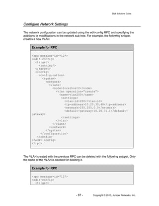 DMI Solutions Guide
- 87 - Copyright © 2013, Juniper Networks, Inc.
Configure Network Settings
The network configuration can be updated using the edit-config RPC and specifying the
additions or modifications in the network sub tree. For example, the following snippet
creates a new VLAN.
Example for RPC
<rpc message-id="12">
<edit-config>
<target>
<running/>
</target>
<config>
<configuration>
<system>
<network>
<vlans>
<node>localhost2</node>
<vlan operation="create">
<name>vlan200</name>
<settings>
<vlan-id>200</vlan-id>
<ip-address>10.20.30.40</ip-address>
<netmask>255.255.0.0</netmask>
<default-gateway>10.20.31.1</default-
gateway>
</settings>
</vlan>
</vlans>
</network>
</system>
</configuration>
</config>
</edit-config>
</rpc>
The VLAN created with the previous RPC can be deleted with the following snippet. Only
the name of the VLAN is needed for deleting it.
Example for RPC
<rpc message-id="12">
<edit-config>
<target>
 