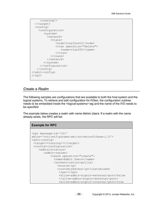 DMI Solutions Guide
- 88 - Copyright © 2013, Juniper Networks, Inc.
<running/>
</target>
<config>
<configuration>
<system>
<network>
<vlans>
<node>localhost2</node>
<vlan operation="delete">
<name>vlan200</name>
</vlan>
</vlans>
</network>
</system>
</configuration>
</config>
</edit-config>
</rpc>
Create a Realm
The following samples are configurations that are available to both the host system and the
logical systems. To retrieve and edit configuration for IVSes, the configuration subtree
needs to be embedded inside the <logical-systems> tag and the name of the IVS needs to
be specified.
The example below creates a realm with name Admin Users. If a realm with the name
already exists, the RPC will fail.
Example for RPC
<rpc message-id='101'
xmlns='urn:ietf:params:xml:ns:netconf:base:1.0'>
<edit-config>
<target><running/></target>
<config><configuration>
<administrators>
<admin-realms>
<realm operation="create">
<name>Admin Users</name>
<authentication-policy>
<source-ip>
<customized>any-ip</customized>
<ips></ips>
<allow-admin-signin-external-port>false
</allow-admin-signin-external-port>
<allow-admin-signin-internal-port>true
 
