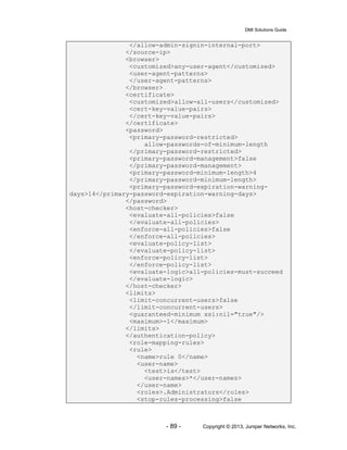 DMI Solutions Guide
- 89 - Copyright © 2013, Juniper Networks, Inc.
</allow-admin-signin-internal-port>
</source-ip>
<browser>
<customized>any-user-agent</customized>
<user-agent-patterns>
</user-agent-patterns>
</browser>
<certificate>
<customized>allow-all-users</customized>
<cert-key-value-pairs>
</cert-key-value-pairs>
</certificate>
<password>
<primary-password-restricted>
allow-passwords-of-minimum-length
</primary-password-restricted>
<primary-password-management>false
</primary-password-management>
<primary-password-minimum-length>4
</primary-password-minimum-length>
<primary-password-expiration-warning-
days>14</primary-password-expiration-warning-days>
</password>
<host-checker>
<evaluate-all-policies>false
</evaluate-all-policies>
<enforce-all-policies>false
</enforce-all-policies>
<evaluate-policy-list>
</evaluate-policy-list>
<enforce-policy-list>
</enforce-policy-list>
<evaluate-logic>all-policies-must-succeed
</evaluate-logic>
</host-checker>
<limits>
<limit-concurrent-users>false
</limit-concurrent-users>
<guaranteed-minimum xsi:nil="true"/>
<maximum>-1</maximum>
</limits>
</authentication-policy>
<role-mapping-rules>
<rule>
<name>rule 0</name>
<user-name>
<test>is</test>
<user-names>*</user-names>
</user-name>
<roles>.Administrators</roles>
<stop-rules-processing>false
 