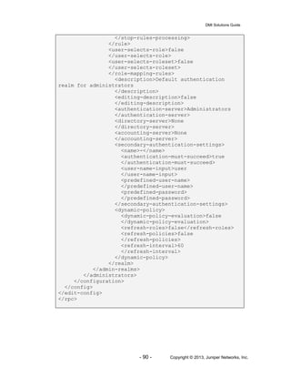 DMI Solutions Guide
- 90 - Copyright © 2013, Juniper Networks, Inc.
</stop-rules-processing>
</rule>
<user-selects-role>false
</user-selects-role>
<user-selects-roleset>false
</user-selects-roleset>
</role-mapping-rules>
<description>Default authentication
realm for administrators
</description>
<editing-description>false
</editing-description>
<authentication-server>Administrators
</authentication-server>
<directory-server>None
</directory-server>
<accounting-server>None
</accounting-server>
<secondary-authentication-settings>
<name>-</name>
<authentication-must-succeed>true
</authentication-must-succeed>
<user-name-input>user
</user-name-input>
<predefined-user-name>
</predefined-user-name>
<predefined-password>
</predefined-password>
</secondary-authentication-settings>
<dynamic-policy>
<dynamic-policy-evaluation>false
</dynamic-policy-evaluation>
<refresh-roles>false</refresh-roles>
<refresh-policies>false
</refresh-policies>
<refresh-interval>60
</refresh-interval>
</dynamic-policy>
</realm>
</admin-realms>
</administrators>
</configuration>
</config>
</edit-config>
</rpc>
 