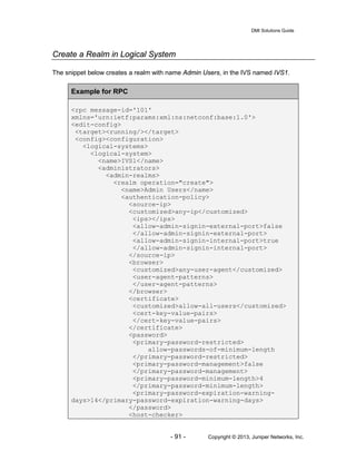 DMI Solutions Guide
- 91 - Copyright © 2013, Juniper Networks, Inc.
Create a Realm in Logical System
The snippet below creates a realm with name Admin Users, in the IVS named IVS1.
Example for RPC
<rpc message-id='101'
xmlns='urn:ietf:params:xml:ns:netconf:base:1.0'>
<edit-config>
<target><running/></target>
<config><configuration>
<logical-systems>
<logical-system>
<name>IVS1</name>
<administrators>
<admin-realms>
<realm operation="create">
<name>Admin Users</name>
<authentication-policy>
<source-ip>
<customized>any-ip</customized>
<ips></ips>
<allow-admin-signin-external-port>false
</allow-admin-signin-external-port>
<allow-admin-signin-internal-port>true
</allow-admin-signin-internal-port>
</source-ip>
<browser>
<customized>any-user-agent</customized>
<user-agent-patterns>
</user-agent-patterns>
</browser>
<certificate>
<customized>allow-all-users</customized>
<cert-key-value-pairs>
</cert-key-value-pairs>
</certificate>
<password>
<primary-password-restricted>
allow-passwords-of-minimum-length
</primary-password-restricted>
<primary-password-management>false
</primary-password-management>
<primary-password-minimum-length>4
</primary-password-minimum-length>
<primary-password-expiration-warning-
days>14</primary-password-expiration-warning-days>
</password>
<host-checker>
 
