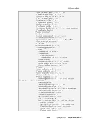 DMI Solutions Guide
- 92 - Copyright © 2013, Juniper Networks, Inc.
<evaluate-all-policies>false
</evaluate-all-policies>
<enforce-all-policies>false
</enforce-all-policies>
<evaluate-policy-list>
</evaluate-policy-list>
<enforce-policy-list>
</enforce-policy-list>
<evaluate-logic>all-policies-must-succeed
</evaluate-logic>
</host-checker>
<limits>
<limit-concurrent-users>false
</limit-concurrent-users>
<guaranteed-minimum xsi:nil="true"/>
<maximum>-1</maximum>
</limits>
</authentication-policy>
<role-mapping-rules>
<rule>
<name>rule 0</name>
<user-name>
<test>is</test>
<user-names>*</user-names>
</user-name>
<roles>.Administrators</roles>
<stop-rules-processing>false
</stop-rules-processing>
</rule>
<user-selects-role>false
</user-selects-role>
<user-selects-roleset>false
</user-selects-roleset>
</role-mapping-rules>
<description>Default authentication
realm for administrators
</description>
<editing-description>false
</editing-description>
<authentication-server>Administrators
</authentication-server>
<directory-server>None
</directory-server>
<accounting-server>None
</accounting-server>
<secondary-authentication-settings>
<name>-</name>
<authentication-must-succeed>true
</authentication-must-succeed>
<user-name-input>user
</user-name-input>
 