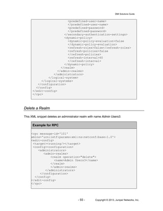 DMI Solutions Guide
- 93 - Copyright © 2013, Juniper Networks, Inc.
<predefined-user-name>
</predefined-user-name>
<predefined-password>
</predefined-password>
</secondary-authentication-settings>
<dynamic-policy>
<dynamic-policy-evaluation>false
</dynamic-policy-evaluation>
<refresh-roles>false</refresh-roles>
<refresh-policies>false
</refresh-policies>
<refresh-interval>60
</refresh-interval>
</dynamic-policy>
</realm>
</admin-realms>
</administrators>
</logical-system>
</logical-systems>
</configuration>
</config>
</edit-config>
</rpc>
Delete a Realm
This XML snippet deletes an administrator realm with name Admin Users3.
Example for RPC
<rpc message-id='101'
xmlns='urn:ietf:params:xml:ns:netconf:base:1.0'>
<edit-config>
<target><running/></target>
<config><configuration>
<administrators>
<admin-realms>
<realm operation="delete">
<name>Admin Users3</name>
</realm>
</admin-realms>
</administrators>
</configuration>
</config>
</edit-config>
</rpc>
 