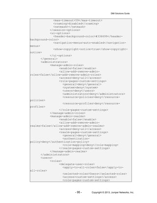 DMI Solutions Guide
- 95 - Copyright © 2013, Juniper Networks, Inc.
<max-timeout>59</max-timeout>
<roaming>disabled</roaming>
<netmask></netmask>
</session-options>
<ui-options>
<header-background-color>#336699</header-
background-color>
<navigation-menus>auto-enabled</navigation-
menus>
<show-copyright-notice>true</show-copyright-
notice>
</ui-options>
</general>
<administrators>
<manage-admin-roles>
<enable>false</enable>
<allow-add-remove-admin-
roles>false</allow-add-remove-admin-roles>
<access>deny-all</access>
<role-pages-custom-settings>
<general>deny</general>
<system>deny</system>
<users>deny</users>
<administrators>deny</administrators>
<resource-policies>deny</resource-
policies>
<resource-profiles>deny</resource-
profiles>
</role-pages-custom-settings>
</manage-admin-roles>
<manage-admin-realms>
<enable>false</enable>
<allow-add-remove-admin-
realms>false</allow-add-remove-admin-realms>
<access>deny-all</access>
<realm-pages-custom-settings>
<general>deny</general>
<authentication-
policy>deny</authentication-policy>
<role-mapping>deny</role-mapping>
</realm-pages-custom-settings>
</manage-admin-realms>
</administrators>
<users>
<roles>
<delegate-user-roles>
<apply-to-all-roles>false</apply-to-
all-roles>
<selected-roles>Users</selected-roles>
<access>custom-settings</access>
<role-pages-custom-settings>
 