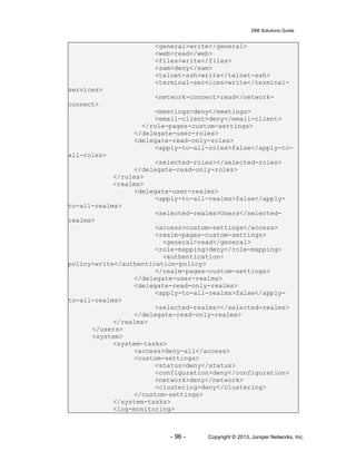 DMI Solutions Guide
- 96 - Copyright © 2013, Juniper Networks, Inc.
<general>write</general>
<web>read</web>
<files>write</files>
<sam>deny</sam>
<telnet-ssh>write</telnet-ssh>
<terminal-services>write</terminal-
services>
<network-connect>read</network-
connect>
<meetings>deny</meetings>
<email-client>deny</email-client>
</role-pages-custom-settings>
</delegate-user-roles>
<delegate-read-only-roles>
<apply-to-all-roles>false</apply-to-
all-roles>
<selected-roles></selected-roles>
</delegate-read-only-roles>
</roles>
<realms>
<delegate-user-realms>
<apply-to-all-realms>false</apply-
to-all-realms>
<selected-realms>Users</selected-
realms>
<access>custom-settings</access>
<realm-pages-custom-settings>
<general>read</general>
<role-mapping>deny</role-mapping>
<authentication-
policy>write</authentication-policy>
</realm-pages-custom-settings>
</delegate-user-realms>
<delegate-read-only-realms>
<apply-to-all-realms>false</apply-
to-all-realms>
<selected-realms></selected-realms>
</delegate-read-only-realms>
</realms>
</users>
<system>
<system-tasks>
<access>deny-all</access>
<custom-settings>
<status>deny</status>
<configuration>deny</configuration>
<network>deny</network>
<clustering>deny</clustering>
</custom-settings>
</system-tasks>
<log-monitoring>
 