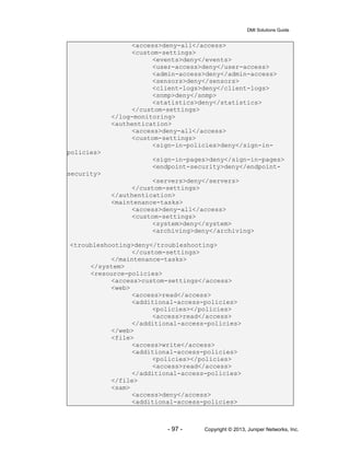 DMI Solutions Guide
- 97 - Copyright © 2013, Juniper Networks, Inc.
<access>deny-all</access>
<custom-settings>
<events>deny</events>
<user-access>deny</user-access>
<admin-access>deny</admin-access>
<sensors>deny</sensors>
<client-logs>deny</client-logs>
<snmp>deny</snmp>
<statistics>deny</statistics>
</custom-settings>
</log-monitoring>
<authentication>
<access>deny-all</access>
<custom-settings>
<sign-in-policies>deny</sign-in-
policies>
<sign-in-pages>deny</sign-in-pages>
<endpoint-security>deny</endpoint-
security>
<servers>deny</servers>
</custom-settings>
</authentication>
<maintenance-tasks>
<access>deny-all</access>
<custom-settings>
<system>deny</system>
<archiving>deny</archiving>
<troubleshooting>deny</troubleshooting>
</custom-settings>
</maintenance-tasks>
</system>
<resource-policies>
<access>custom-settings</access>
<web>
<access>read</access>
<additional-access-policies>
<policies></policies>
<access>read</access>
</additional-access-policies>
</web>
<file>
<access>write</access>
<additional-access-policies>
<policies></policies>
<access>read</access>
</additional-access-policies>
</file>
<sam>
<access>deny</access>
<additional-access-policies>
 