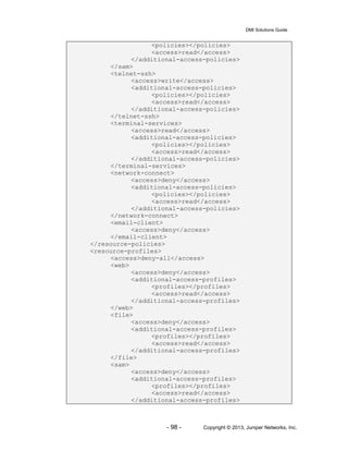 DMI Solutions Guide
- 98 - Copyright © 2013, Juniper Networks, Inc.
<policies></policies>
<access>read</access>
</additional-access-policies>
</sam>
<telnet-ssh>
<access>write</access>
<additional-access-policies>
<policies></policies>
<access>read</access>
</additional-access-policies>
</telnet-ssh>
<terminal-services>
<access>read</access>
<additional-access-policies>
<policies></policies>
<access>read</access>
</additional-access-policies>
</terminal-services>
<network-connect>
<access>deny</access>
<additional-access-policies>
<policies></policies>
<access>read</access>
</additional-access-policies>
</network-connect>
<email-client>
<access>deny</access>
</email-client>
</resource-policies>
<resource-profiles>
<access>deny-all</access>
<web>
<access>deny</access>
<additional-access-profiles>
<profiles></profiles>
<access>read</access>
</additional-access-profiles>
</web>
<file>
<access>deny</access>
<additional-access-profiles>
<profiles></profiles>
<access>read</access>
</additional-access-profiles>
</file>
<sam>
<access>deny</access>
<additional-access-profiles>
<profiles></profiles>
<access>read</access>
</additional-access-profiles>
 