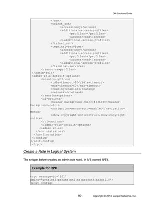 DMI Solutions Guide
- 99 - Copyright © 2013, Juniper Networks, Inc.
</sam>
<telnet_ssh>
<access>deny</access>
<additional-access-profiles>
<profiles></profiles>
<access>read</access>
</additional-access-profiles>
</telnet_ssh>
<terminal-services>
<access>deny</access>
<additional-access-profiles>
<profiles></profiles>
<access>read</access>
</additional-access-profiles>
</terminal-services>
</resource-profiles>
</admin-role>
<admin-role-default-options>
<session-options>
<idle-timeout>10</idle-timeout>
<max-timeout>60</max-timeout>
<roaming>enabled</roaming>
<netmask></netmask>
</session-options>
<ui-options>
<header-background-color>#336699</header-
background-color>
<navigation-menus>auto-enabled</navigation-
menus>
<show-copyright-notice>true</show-copyright-
notice>
</ui-options>
</admin-role-default-options>
</admin-roles>
</administrators>
</configuration>
</config>
</edit-config>
</rpc>
Create a Role in Logical System
The snippet below creates an admin role role1, in IVS named IVS1.
Example for RPC
<rpc message-id='101'
xmlns='urn:ietf:params:xml:ns:netconf:base:1.0'>
<edit-config>
 