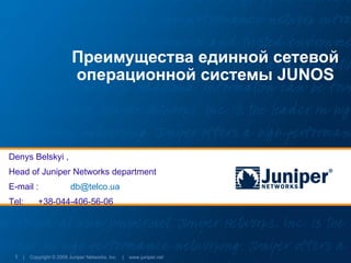 Преимущества единной сетевой
                        операционной системы JUNOS



Denys Belskyi ,
Head of Juniper Networks department
E-mail :               db@telco.ua
Tel:      +38-044-406-56-06




 1 | Copyright © 2009 Juniper Networks, Inc. | www.juniper.net
 
