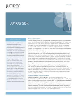 DATASHEET




       JUNOS SDK



                                           Product Description
        Product Overview
                                           The new network is open and characterized by innovative applications. Juniper Networks®
                                           Junos® Software Development Kit (SDK) is the product that developers use to build these
Juniper Networks Junos SDK enables
                                           applications to run at the network device layer on the Junos OS platform. Applications
developers to innovate on top of
                                           running on the Junos operating system enhance the network at its most intimate layer
Juniper systems and the Junos
                                           as they run in the control and services planes directly on the systems that connect the
operating system by building, deploying,
                                           network. The APIs exposed in the Junos SDK allow applications to use the network and its
and validating innovative network
                                           traffic in new and dynamic ways.
applications. The Junos SDK challenges
the paradigm of the industry’s existing    The common set of tools and APIs for rapid development across all Juniper systems is
network offerings based on closed          inherited from the “one Junos” story—a single network operating system unified across
and nonextensible software powering        the Juniper routing, switching, and security portfolio. The Junos SDK further evolves Junos
network devices.                           OS, a proven, carrier-grade, high-performance network operating system, into a platform
                                           whose popularity can be tapped by application developers. A trusted platform is crucial.
Through programmability with the
                                           The Junos SDK exposes platform and system functions without compromise, while in fact
Junos SDK, systems running Junos
                                           enhancing the robustness and security that have always been paramount to the Junos
OS can host customized software
                                           operating system.
applications that expand upon the
network’s abilities and open it to         Network programmability is the essence of the new network open to applications
innovation. Offering the opportunity to    that amplify feature velocity and the innovation quotient for network operators. The
build on top of a unified carrier-grade    contributions of applications bring smarter functions to the network for its users and more
platform, the Junos SDK brings to life     efficient differentiated use of the network and its services, ultimately allowing operators
the promise of extracting more value       to lower total cost of ownership and extract more value. Juniper now actively develops
from a new intelligent network.            internally with the Junos SDK.

Applications embedded in the network       Architecture and Key Components
are contributing tremendous value for
                                           Routing Engine SDK—The Routing Engine SDK APIs and tools are used to build
the users and operators of networks
                                           applications to extend the control plane software on Routing Engines. Because a Routing
through new and optimized services and
                                           Engine is always present in any device, Routing Engine SDK-based applications are always
by offering new business opportunities.
                                           deployable without the addition of any extra hardware or software.

                                           Applications can programmatically manipulate the platform software in dynamic ways in
                                           the form of daemons and other ephemeral processes that run as utilities. User interface
                                           extensions usually accompany such software so that applications can be configured and
                                           administered in the same ways as the Junos platform applications.



                                                                                                                                     1
 