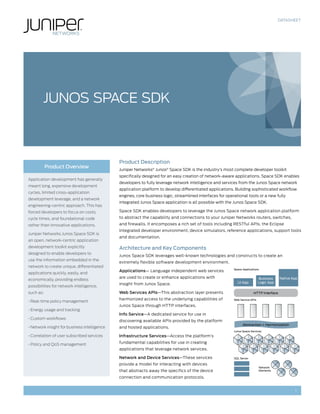 DATASHEET




        JuNoS SPaCE SDK



                                              Product Description
           Product Overview
                                              Juniper Networks® Junos® Space SDK is the industry’s most complete developer toolkit
                                              specifically designed for an easy creation of network-aware applications. Space SDK enables
Application development has generally
                                              developers to fully leverage network intelligence and services from the Junos Space network
meant long, expensive development
                                              application platform to develop differentiated applications. Building sophisticated workflow
cycles, limited cross-application
                                              engines, core business logic, streamlined interfaces for operational tools or a new fully
development leverage, and a network
                                              integrated Junos Space application is all possible with the Junos Space SDK.
engineering-centric approach. This has
forced developers to focus on costs,          Space SDK enables developers to leverage the Junos Space network application platform
cycle times, and foundational code            to abstract the capability and connections to your Juniper Networks routers, switches,
rather than innovative applications.          and firewalls. It encomposes a rich set of tools including RESTful APIs, the Eclipse
                                              Integrated developer environment, device simulators, reference applications, support tools
Juniper Networks Junos Space SDK is
                                              and documentation.
an open, network-centric application
development toolkit explicitly                Architecture and Key Components
designed to enable developers to
                                              Junos Space SDK leverages well-known technologies and constructs to create an
use the information embedded in the
                                              extremely flexible software development environment.
network to create unique, differentiated
                                                                                                           Space Applications
                                              Applications— Language independent web services
applications quickly, easily, and
                                              are used to create or enhance applications with                                 Business    Native App
economically, providing endless
                                                                                                             UI App           Logic App
                                              insight from Junos Space.
possibilities for network intelligence,
such as:                                      Web Services APIs—This abstraction layer presents                          HTTP Interface
                                              harmonized access to the underlying capabilities of          Web Service APIs
• Real-time policy management
                                              Junos Space through HTTP interfaces.
• Energy usage and tracking
                                              Info Service—A dedicated service for use in
• Custom workflows
                                              discovering available APIs provided by the platform
                                                                                                                 Abstraction + Harmonization
• Network insight for business intelligence   and hosted applications.
                                                                                                           Junos Space Services
• Correlation of user subscribed services     Infrastructure Services—Access the platform’s

• Policy and QoS management                   fundamental capabilities for use in creating
                                              applications that leverage network services.

                                              Network and Device Services—These services                   SQL Server

                                              provide a model for interacting with devices
                                                                                                                              Network
                                              that abstracts away the specifics of the device                                 Elements

                                              connection and communication protocols.


                                                                                                                                                  1
 