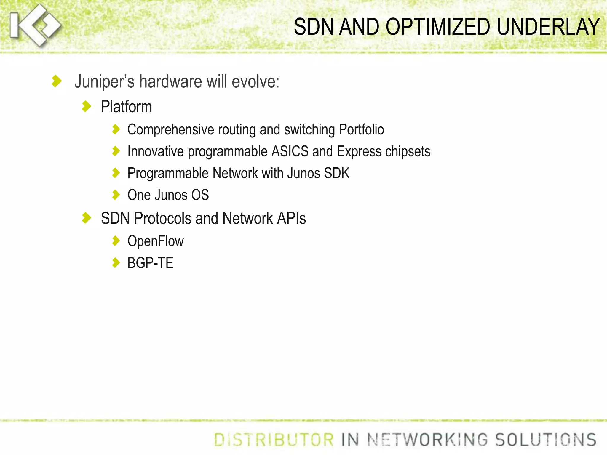 SDN AND OPTIMIZED UNDERLAY
Juniper’s hardware will evolve:
Platform
Comprehensive routing and switching Portfolio
Innovative programmable ASICS and Express chipsets
Programmable Network with Junos SDK
One Junos OS
SDN Protocols and Network APIs
OpenFlow
BGP-TE
 