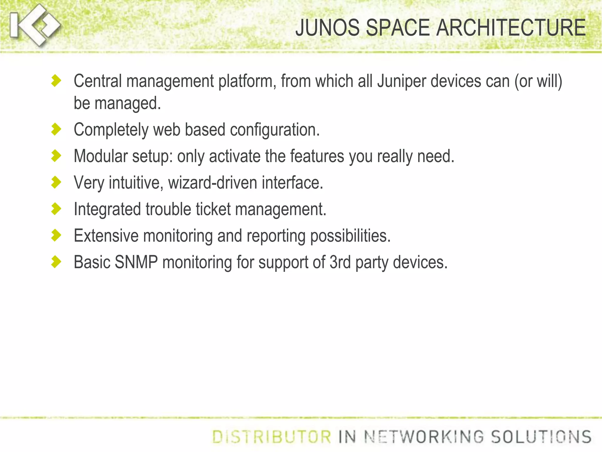 JUNOS SPACE ARCHITECTURE
Central management platform, from which all Juniper devices can (or will)
be managed.
Completely web based configuration.
Modular setup: only activate the features you really need.
Very intuitive, wizard-driven interface.
Integrated trouble ticket management.
Extensive monitoring and reporting possibilities.
Basic SNMP monitoring for support of 3rd party devices.
 