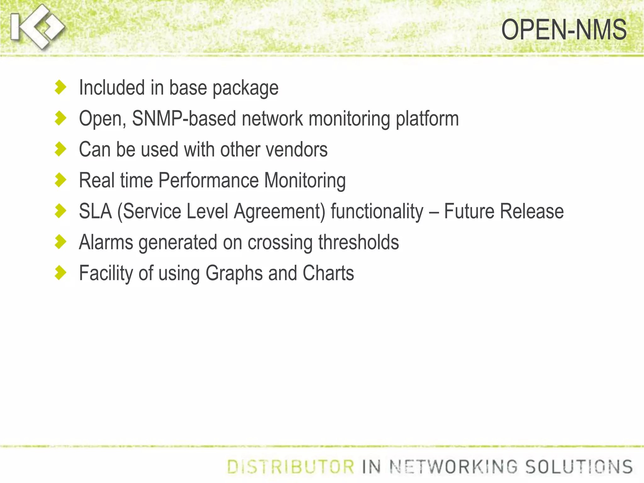 Included in base package
Open, SNMP-based network monitoring platform
Can be used with other vendors
Real time Performance Monitoring
SLA (Service Level Agreement) functionality – Future Release
Alarms generated on crossing thresholds
Facility of using Graphs and Charts
OPEN-NMS
 