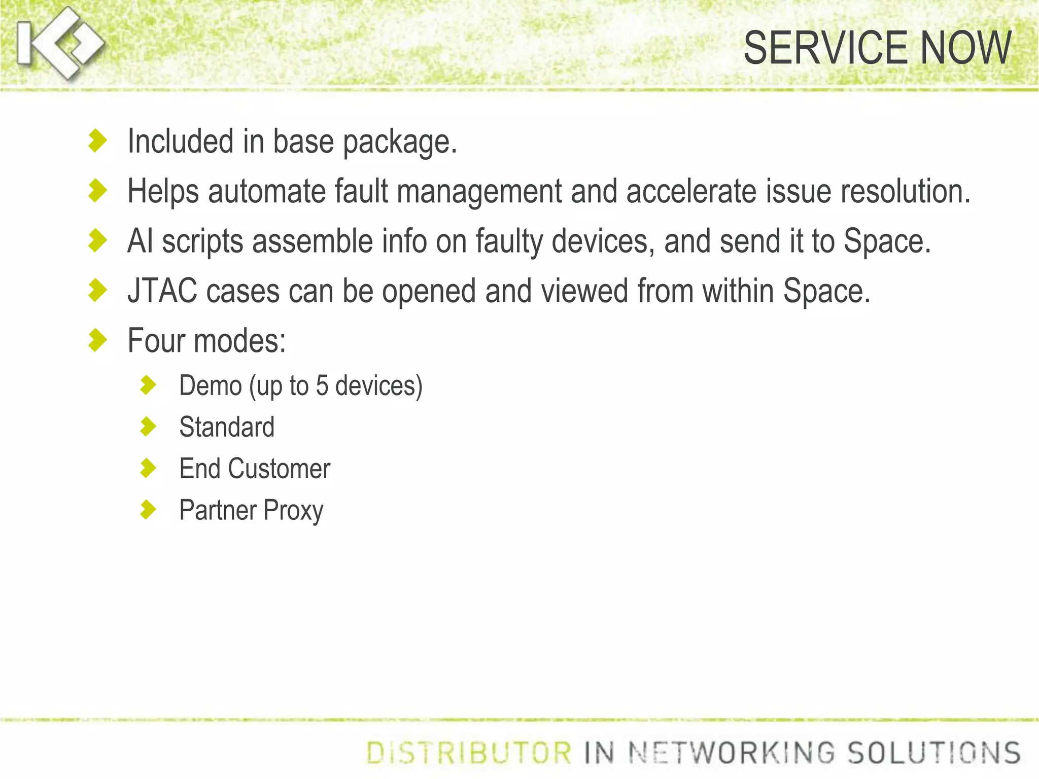 Included in base package.
Helps automate fault management and accelerate issue resolution.
AI scripts assemble info on faulty devices, and send it to Space.
JTAC cases can be opened and viewed from within Space.
Four modes:
Demo (up to 5 devices)
Standard
End Customer
Partner Proxy
SERVICE NOW
 