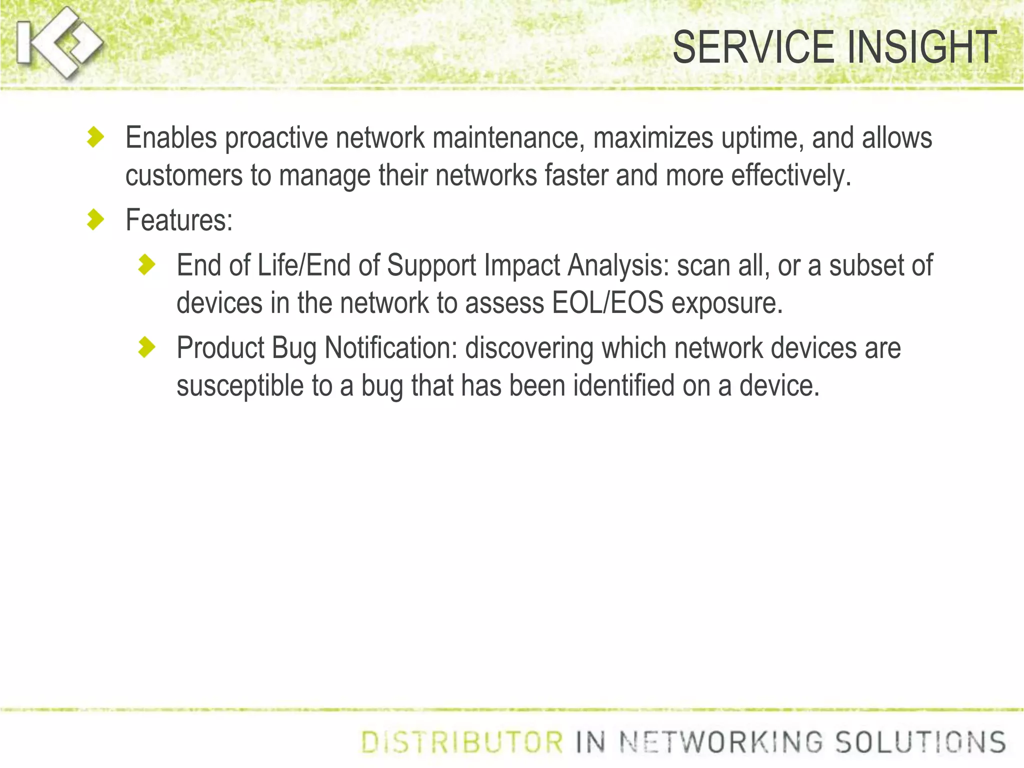 Enables proactive network maintenance, maximizes uptime, and allows
customers to manage their networks faster and more effectively.
Features:
End of Life/End of Support Impact Analysis: scan all, or a subset of
devices in the network to assess EOL/EOS exposure.
Product Bug Notification: discovering which network devices are
susceptible to a bug that has been identified on a device.
SERVICE INSIGHT
 