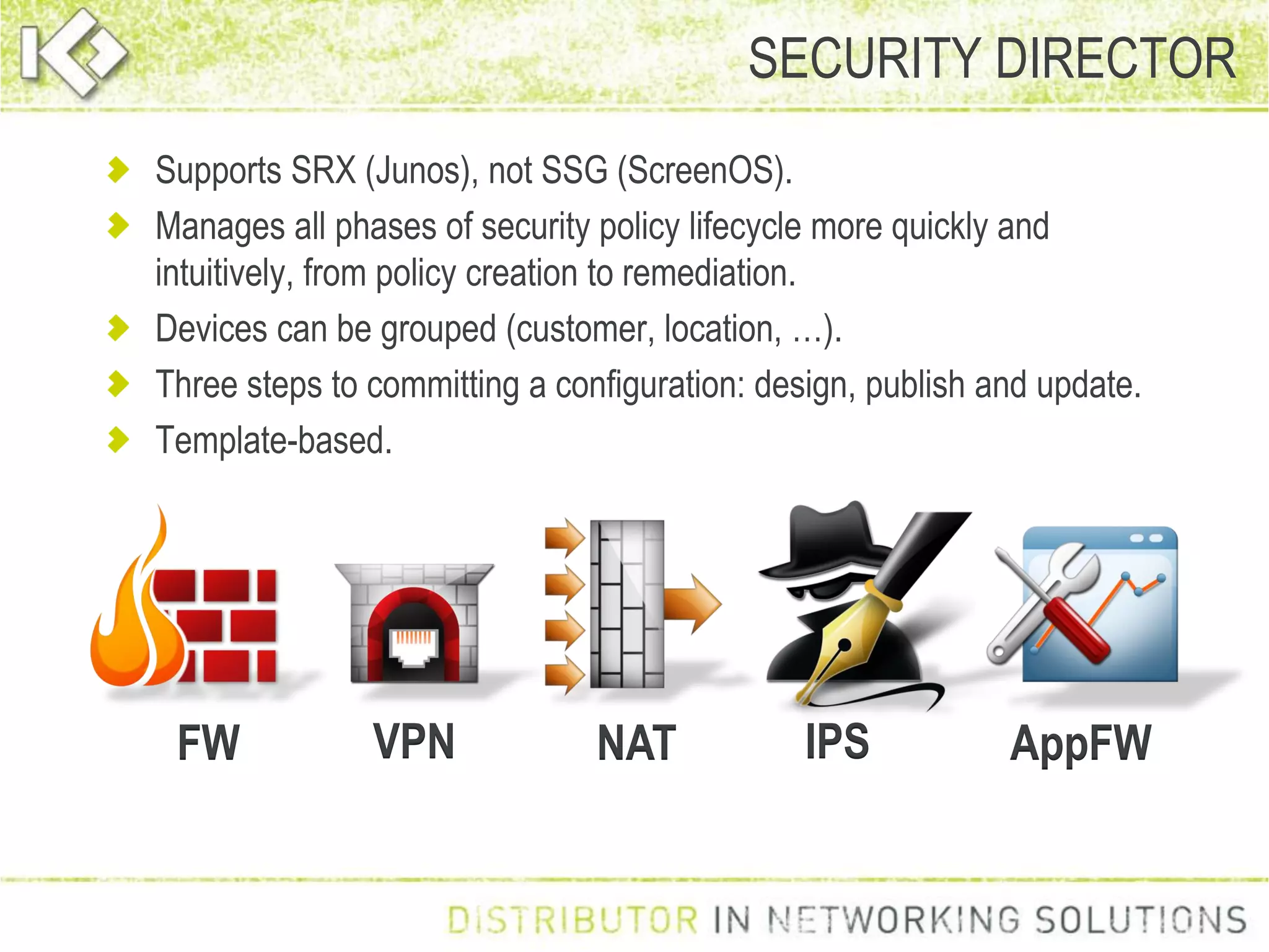 Supports SRX (Junos), not SSG (ScreenOS).
Manages all phases of security policy lifecycle more quickly and
intuitively, from policy creation to remediation.
Devices can be grouped (customer, location, …).
Three steps to committing a configuration: design, publish and update.
Template-based.
SECURITY DIRECTOR
FW VPN NAT IPS AppFW
 