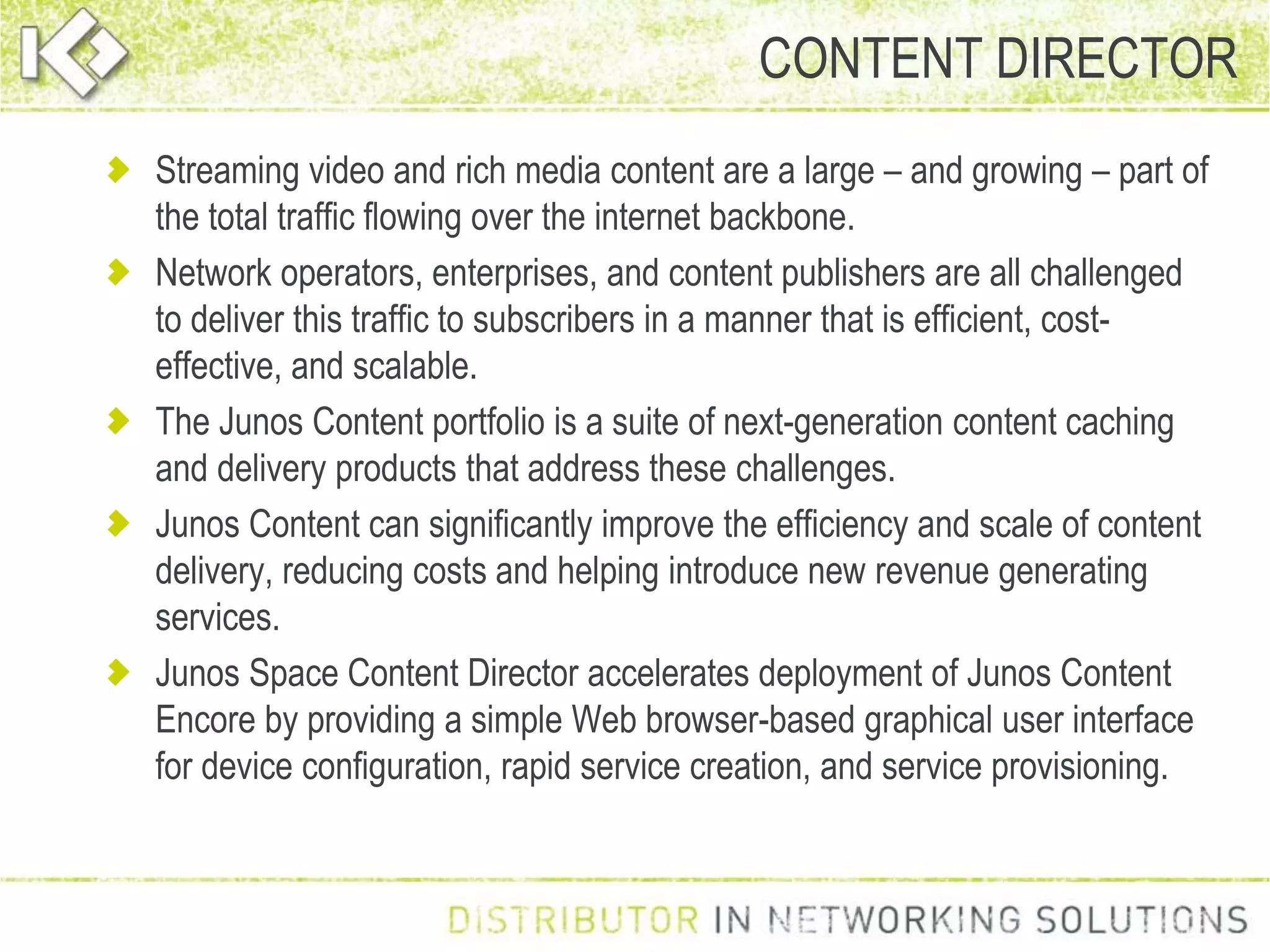 Streaming video and rich media content are a large – and growing – part of
the total traffic flowing over the internet backbone.
Network operators, enterprises, and content publishers are all challenged
to deliver this traffic to subscribers in a manner that is efficient, cost-
effective, and scalable.
The Junos Content portfolio is a suite of next-generation content caching
and delivery products that address these challenges.
Junos Content can significantly improve the efficiency and scale of content
delivery, reducing costs and helping introduce new revenue generating
services.
Junos Space Content Director accelerates deployment of Junos Content
Encore by providing a simple Web browser-based graphical user interface
for device configuration, rapid service creation, and service provisioning.
CONTENT DIRECTOR
 