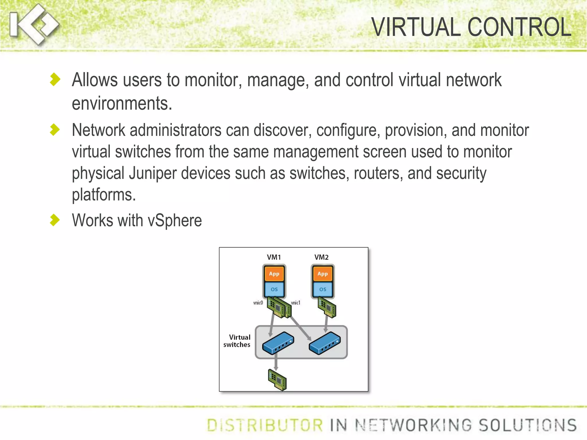 Allows users to monitor, manage, and control virtual network
environments.
Network administrators can discover, configure, provision, and monitor
virtual switches from the same management screen used to monitor
physical Juniper devices such as switches, routers, and security
platforms.
Works with vSphere
VIRTUAL CONTROL
 