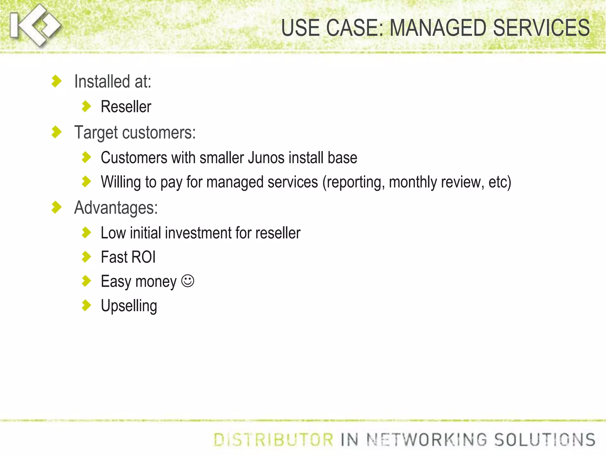 USE CASE: MANAGED SERVICES
Installed at:
Reseller
Target customers:
Customers with smaller Junos install base
Willing to pay for managed services (reporting, monthly review, etc)
Advantages:
Low initial investment for reseller
Fast ROI
Easy money 
Upselling
 