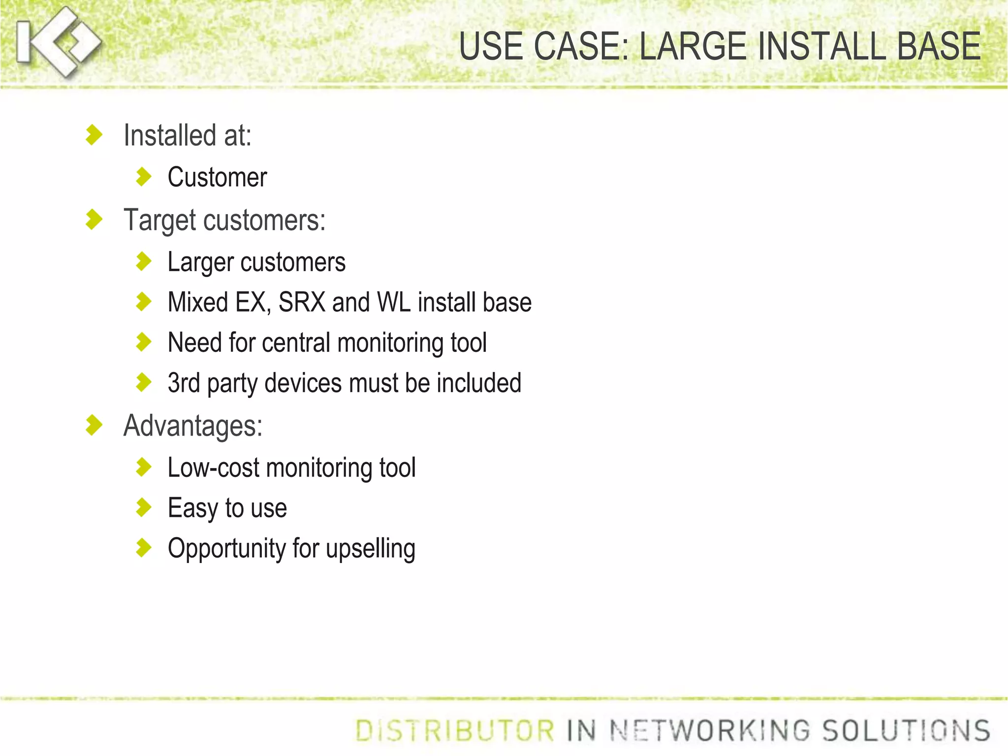 USE CASE: LARGE INSTALL BASE
Installed at:
Customer
Target customers:
Larger customers
Mixed EX, SRX and WL install base
Need for central monitoring tool
3rd party devices must be included
Advantages:
Low-cost monitoring tool
Easy to use
Opportunity for upselling
 