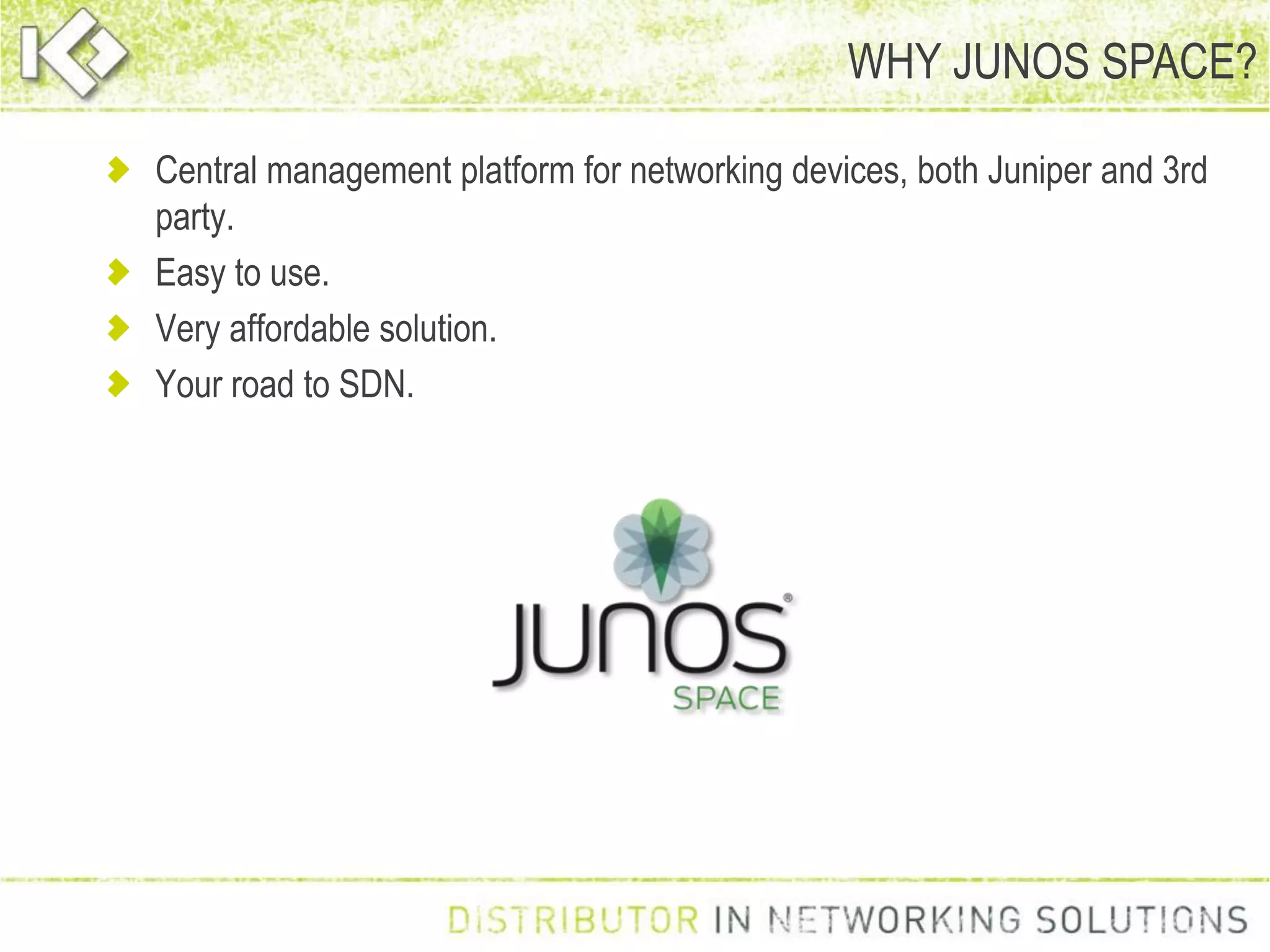 WHY JUNOS SPACE?
Central management platform for networking devices, both Juniper and 3rd
party.
Easy to use.
Very affordable solution.
Your road to SDN.
 