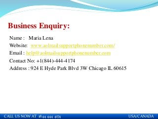 Business Enquiry:
Name : Maria Lena
Website: www.aolmailsupportphonenumber.com/
Email : help@aolmailsupportphonenumber.com
Contact No: +1(844)-444-4174
Address : 924 E Hyde Park Blvd 3W Chicago IL 60615
CALL US NOW AT 1844 444 4174 USA/CANADA
 