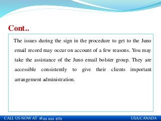 Cont..
The issues during the sign in the procedure to get to the Juno
email record may occur on account of a few reasons. You may
take the assistance of the Juno email bolster group. They are
accessible consistently to give their clients important
arrangement administration.
CALL US NOW AT 1844 444 4174 USA/CANADA
 