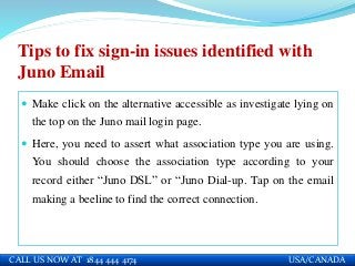 Tips to fix sign-in issues identified with
Juno Email
 Make click on the alternative accessible as investigate lying on
the top on the Juno mail login page.
 Here, you need to assert what association type you are using.
You should choose the association type according to your
record either “Juno DSL” or “Juno Dial-up. Tap on the email
making a beeline to find the correct connection.
CALL US NOW AT 1844 444 4174 USA/CANADA
 