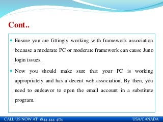Cont..
 Ensure you are fittingly working with framework association
because a moderate PC or moderate framework can cause Juno
login issues.
 Now you should make sure that your PC is working
appropriately and has a decent web association. By then, you
need to endeavor to open the email account in a substitute
program.
CALL US NOW AT 1844 444 4174 USA/CANADA
 