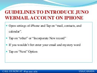 GUIDELINES TO INTRODUCE JUNO
WEBMAILACCOUNT ON IPHONE
 Open settings of iPhone and Tap on “mail, contacts, and
calendar”.
 Tap on “other” or “Incorporate New record”
 If you wouldn’t fret enter your email and mystery word
 Tap on “Next” Option
CALL US NOW AT 1844 444 4174 USA/CANADA
 
