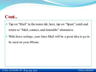 Cont..
 Tap on “Mail” in the menu tab, here, tap on “Spare” catch and
return to “Mail, contact, and timetable” alternative
 With these settings, your Juno Mail will be a great idea to go to
be used on your iPhone.
CALL US NOW AT 1844 444 4174 USA/CANADA
 