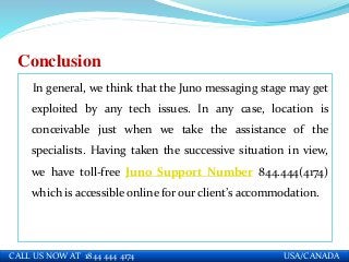 Conclusion
In general, we think that the Juno messaging stage may get
exploited by any tech issues. In any case, location is
conceivable just when we take the assistance of the
specialists. Having taken the successive situation in view,
we have toll-free Juno Support Number 844.444(4174)
which is accessible online for our client’s accommodation.
CALL US NOW AT 1844 444 4174 USA/CANADA
 