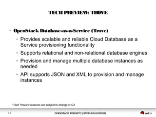 TECH PREVIEW: TROVE 
● OpenStack Database-as-a-Service (Trove) 
● Provides scalable and reliable Cloud Database as a 
Service provisioning functionality 
● Supports relational and non-relational database engines 
● Provision and manage multiple database instances as 
needed 
● API supports JSON and XML to provision and manage 
instances 
*Tech Preview features are subject to change in GA 
OPENSTACK TORONTO 11 | STEPHEN GORDON 
 