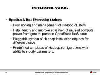 INTEGRATED: SAHARA 
● OpenStack Data Processing (Sahara) 
● Provisioning and management of Hadoop clusters 
● Help identify and improve utilization of unused compute 
power from general purpose OpenStack IaaS cloud 
● Pluggable system of Hadoop installation engines for 
different distros 
● Predefined templates of Hadoop configurations with 
ability to modify parameters. 
OPENSTACK TORONTO 18 | STEPHEN GORDON 
 