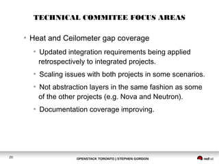 TECHNICAL COMMITEE FOCUS AREAS 
● Heat and Ceilometer gap coverage 
● Updated integration requirements being applied 
retrospectively to integrated projects. 
● Scaling issues with both projects in some scenarios. 
● Not abstraction layers in the same fashion as some 
of the other projects (e.g. Nova and Neutron). 
● Documentation coverage improving. 
20 OPENSTACK TORONTO | STEPHEN GORDON 
 