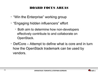 BOARD FOCUS AREAS 
● “Win the Enterprise” working group 
● “Engaging hidden influencers” effort 
● Both aim to determine how non-developers 
effectively contribute to and collaborate on 
OpenStack. 
● DefCore – Attempt to define what is core and in turn 
how the OpenStack trademark can be used by 
vendors. 
21 OPENSTACK TORONTO | STEPHEN GORDON 
 