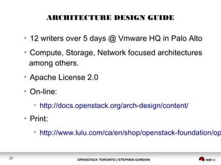 ARCHITECTURE DESIGN GUIDE 
● 12 writers over 5 days @ Vmware HQ in Palo Alto 
● Compute, Storage, Network focused architectures 
among others. 
● Apache License 2.0 
● On-line: 
● http://docs.openstack.org/arch-design/content/ 
● Print: 
● http://www.lulu.com/ca/en/shop/openstack-foundation/openstack-22 OPENSTACK TORONTO | STEPHEN GORDON 
 