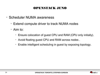 OPENSTACK JUNO 
● Scheduler NUMA awareness 
● Extend compute driver to track NUMA nodes 
● Aim to: 
● Ensure colocation of guest CPU and RAM (CPU only initially). 
● Avoid floating guest CPU and RAM across nodes . 
● Enable intelligent scheduling in guest by exposing topology. 
OPENSTACK TORONTO 24 | STEPHEN GORDON 
 