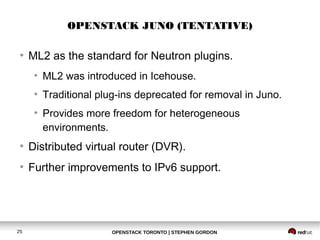 OPENSTACK JUNO (TENTATIVE) 
● ML2 as the standard for Neutron plugins. 
● ML2 was introduced in Icehouse. 
● Traditional plug-ins deprecated for removal in Juno. 
● Provides more freedom for heterogeneous 
environments. 
● Distributed virtual router (DVR). 
● Further improvements to IPv6 support. 
OPENSTACK TORONTO 25 | STEPHEN GORDON 
