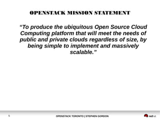 OPENSTACK MISSION STATEMENT 
“To produce the ubiquitous Open Source Cloud 
Computing platform that will meet the needs of 
public and private clouds regardless of size, by 
being simple to implement and massively 
scalable.” 
OPENSTACK TORONTO 5 | STEPHEN GORDON 
 