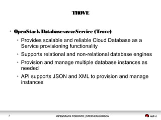TROVE 
● OpenStack Database-as-a-Service (Trove) 
● Provides scalable and reliable Cloud Database as a 
Service provisioning functionality 
● Supports relational and non-relational database engines 
● Provision and manage multiple database instances as 
needed 
● API supports JSON and XML to provision and manage 
instances 
OPENSTACK TORONTO 7 | STEPHEN GORDON 
 