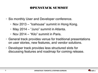 OPENSTACK SUMMIT 
● Six monthly User and Developer conference. 
● Nov 2013 – “Icehouse” summit in Hong Kong. 
● May 2014 – “Juno” summit in Atlanta. 
● Nov 2014 – “Kilo” summit in Paris. 
● General track provides venue for traditional presentations 
on user stories, new features, and vendor solutions. 
● Developer track provides less structured slots for 
discussing features and roadmap for coming release. 
OPENSTACK TORONTO 9 | STEPHEN GORDON 
 